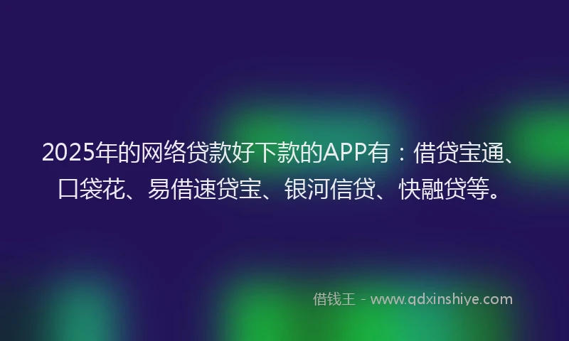 2025年的网络贷款好下款的APP有：借贷宝通、口袋花、易借速贷宝、银河信贷、快融贷等。