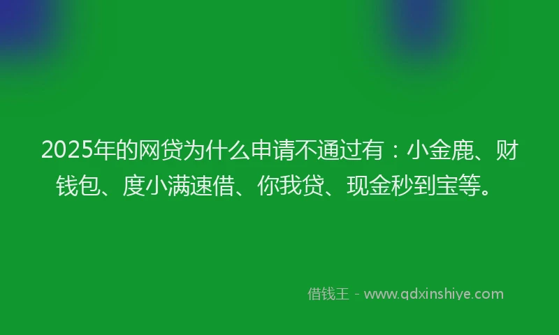 2025年的网贷为什么申请不通过有：小金鹿、财钱包、度小满速借、你我贷、现金秒到宝等。