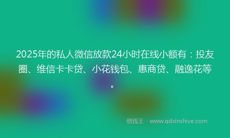 2025年的私人微信放款24小时在线小额有：投友圈、维信卡卡贷、小花钱包、惠商贷、融逸花等。
