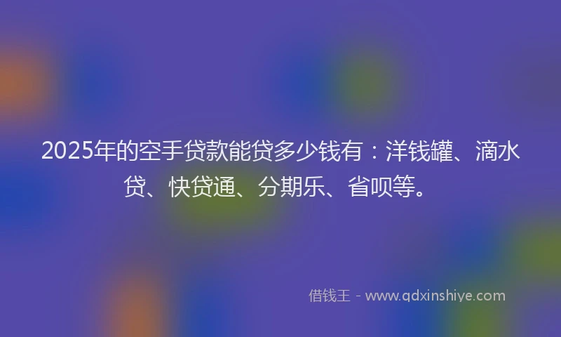 2025年的空手贷款能贷多少钱有：洋钱罐、滴水贷、快贷通、分期乐、省呗等。
