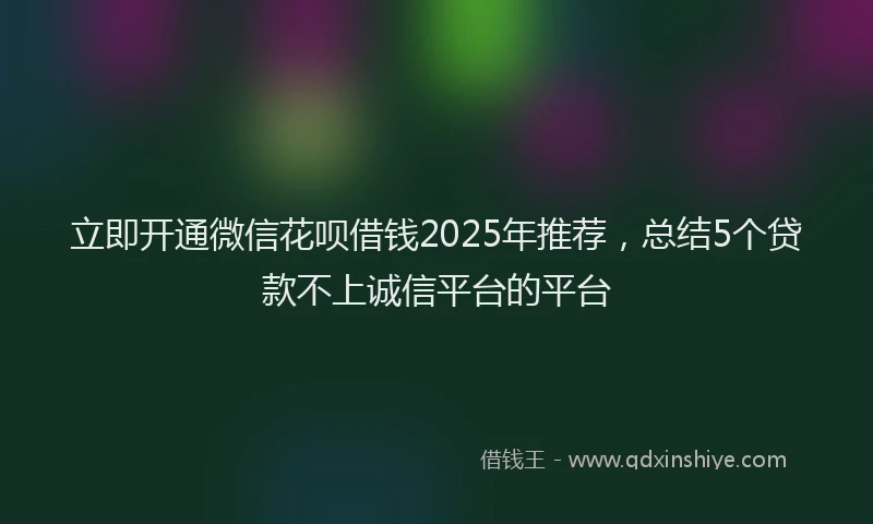立即开通微信花呗借钱2025年推荐，总结5个贷款不上诚信平台的平台