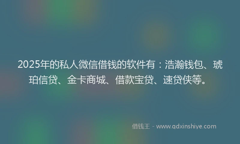 2025年的私人微信借钱的软件有：浩瀚钱包、琥珀信贷、金卡商城、借款宝贷、速贷侠等。