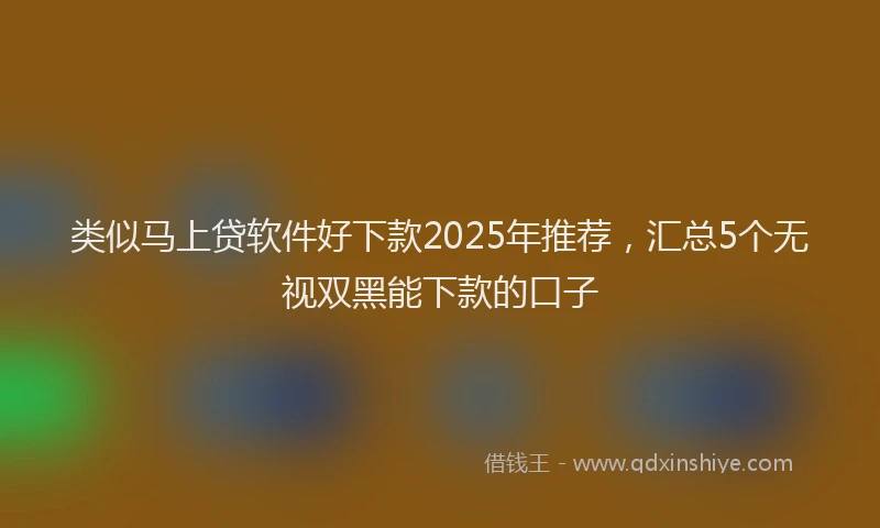 类似马上贷软件好下款2025年推荐，汇总5个无视双黑能下款的口子