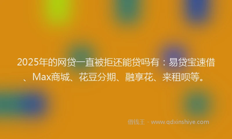 2025年的网贷一直被拒还能贷吗有：易贷宝速借、Max商城、花豆分期、融享花、来租呗等。