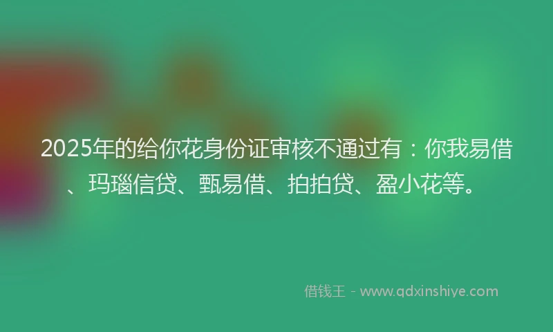 2025年的给你花身份证审核不通过有：你我易借、玛瑙信贷、甄易借、拍拍贷、盈小花等。