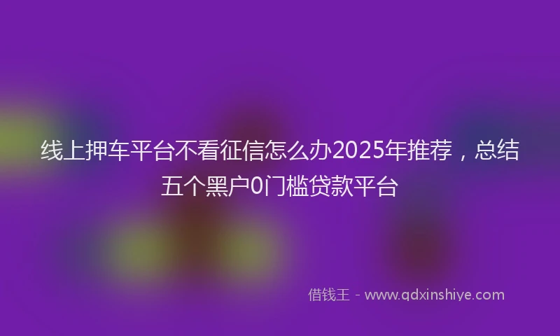 线上押车平台不看征信怎么办2025年推荐，总结五个黑户0门槛贷款平台