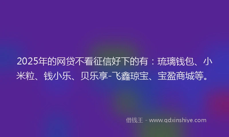 2025年的网贷不看征信好下的有：琉璃钱包、小米粒、钱小乐、贝乐享-飞鑫琼宝、宝盈商城等。