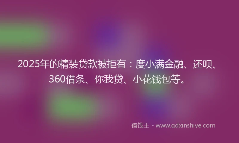 2025年的精装贷款被拒有：度小满金融、还呗、360借条、你我贷、小花钱包等。