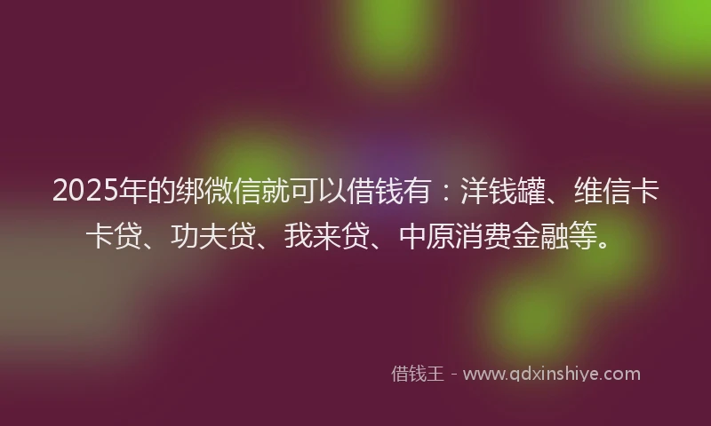 2025年的绑微信就可以借钱有：洋钱罐、维信卡卡贷、功夫贷、我来贷、中原消费金融等。