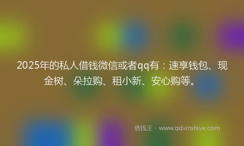 2025年的私人借钱微信或者qq有：速享钱包、现金树、朵拉购、租小新、安心购等。