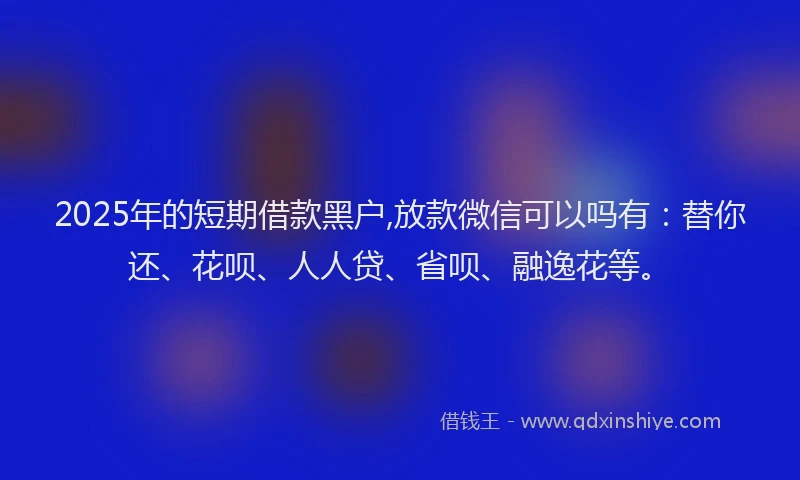 2025年的短期借款黑户,放款微信可以吗有：替你还、花呗、人人贷、省呗、融逸花等。