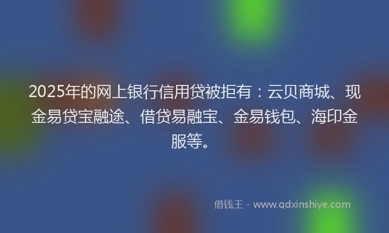 2025年的网上银行信用贷被拒有：云贝商城、现金易贷宝融途、借贷易融宝、金易钱包、海印金服等。