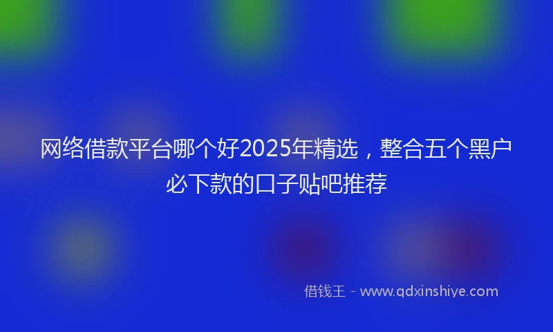 网络借款平台哪个好2025年精选，整合五个黑户必下款的口子贴吧推荐