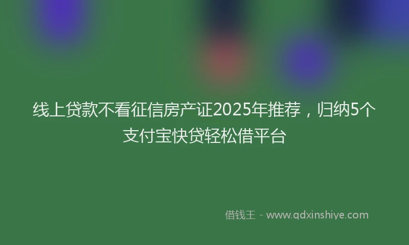 线上贷款不看征信房产证2025年推荐，归纳5个支付宝快贷轻松借平台