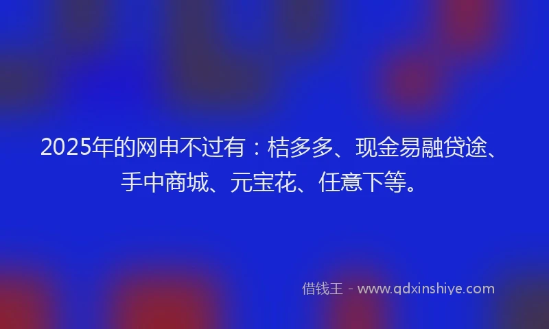 2025年的网申不过有：桔多多、现金易融贷途、手中商城、元宝花、任意下等。
