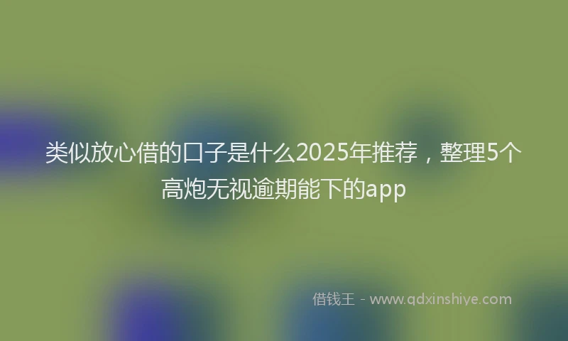 类似放心借的口子是什么2025年推荐，整理5个高炮无视逾期能下的app