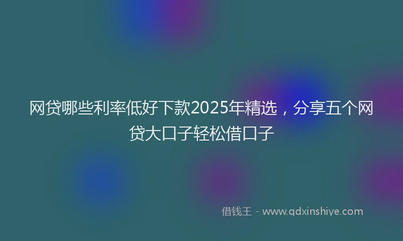 网贷哪些利率低好下款2025年精选，分享五个网贷大口子轻松借口子