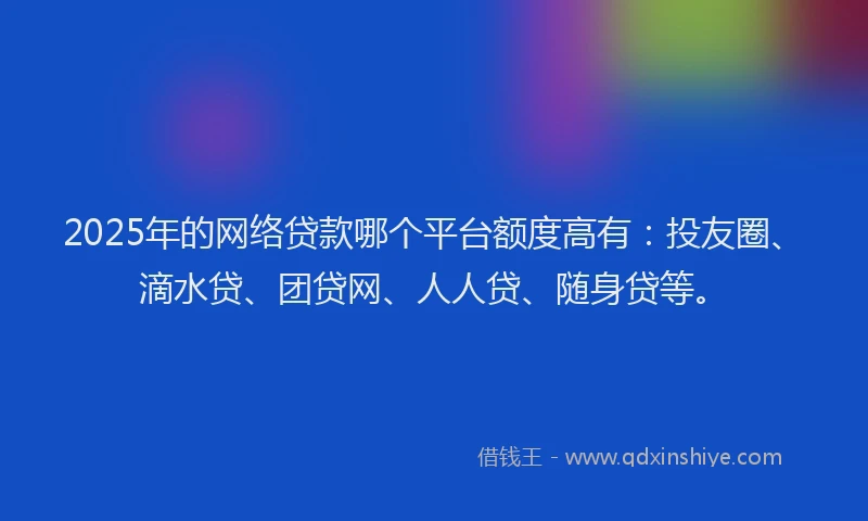 2025年的网络贷款哪个平台额度高有：投友圈、滴水贷、团贷网、人人贷、随身贷等。