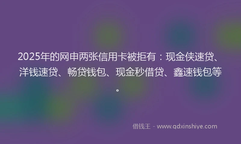 2025年的网申两张信用卡被拒有：现金侠速贷、洋钱速贷、畅贷钱包、现金秒借贷、鑫速钱包等。