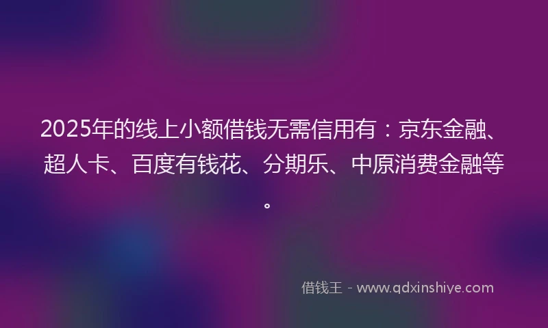 2025年的线上小额借钱无需信用有：京东金融、超人卡、百度有钱花、分期乐、中原消费金融等。
