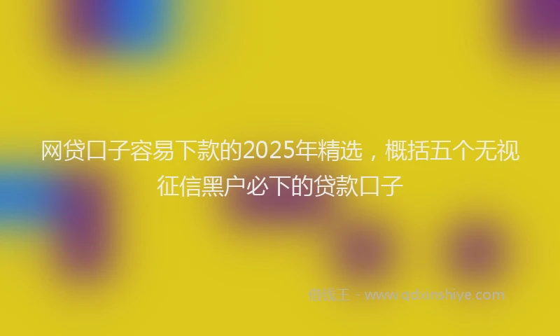 网贷口子容易下款的2025年精选，概括五个无视征信黑户必下的贷款口子