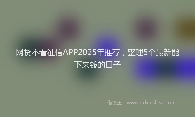 网贷不看征信APP2025年推荐，整理5个最新能下来钱的口子