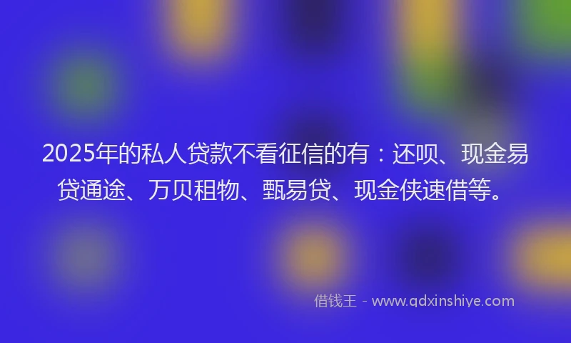 2025年的私人贷款不看征信的有：还呗、现金易贷通途、万贝租物、甄易贷、现金侠速借等。