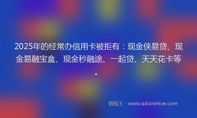 2025年的经常办信用卡被拒有：现金侠易贷、现金易融宝盒、现金秒融途、一起贷、天天花卡等。