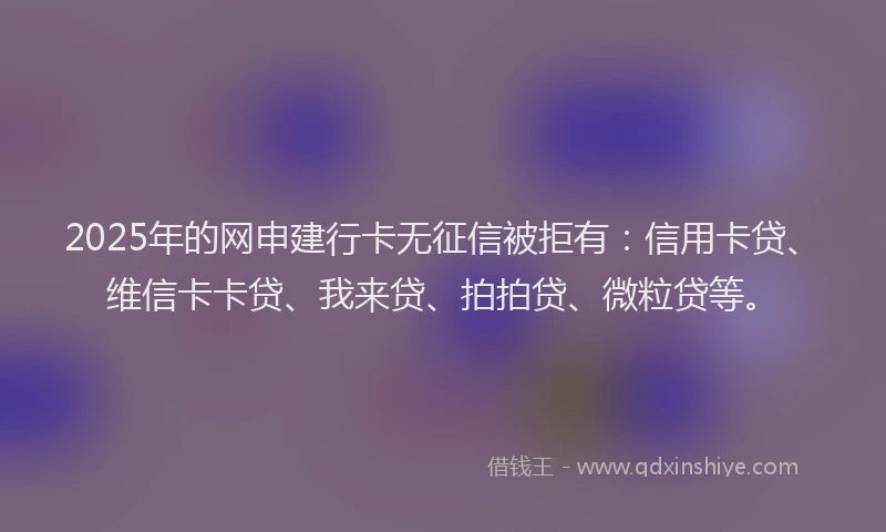 2025年的网申建行卡无征信被拒有：信用卡贷、维信卡卡贷、我来贷、拍拍贷、微粒贷等。