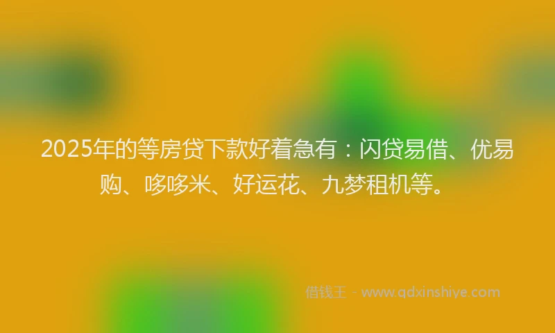 2025年的等房贷下款好着急有：闪贷易借、优易购、哆哆米、好运花、九梦租机等。