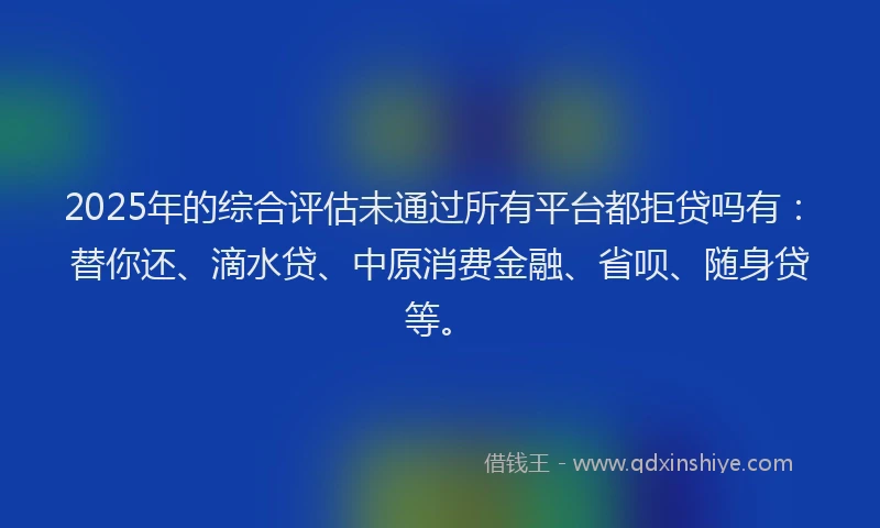 2025年的综合评估未通过所有平台都拒贷吗有：替你还、滴水贷、中原消费金融、省呗、随身贷等。