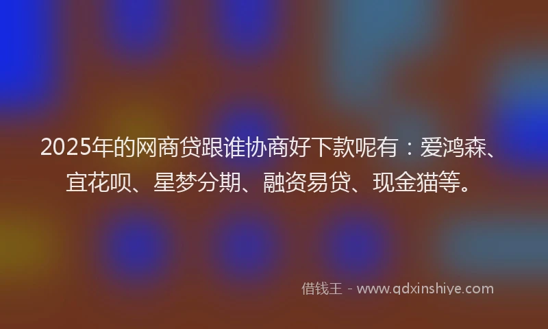 2025年的网商贷跟谁协商好下款呢有：爱鸿森、宜花呗、星梦分期、融资易贷、现金猫等。