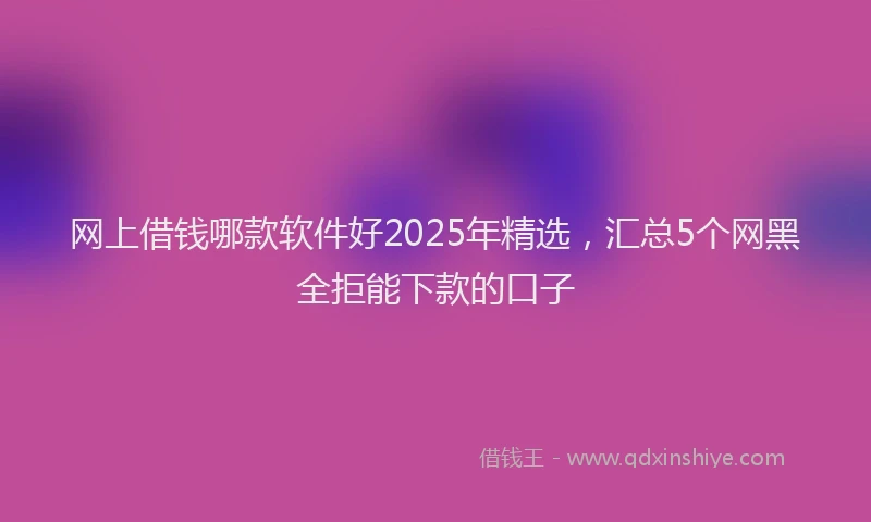 网上借钱哪款软件好2025年精选，汇总5个网黑全拒能下款的口子