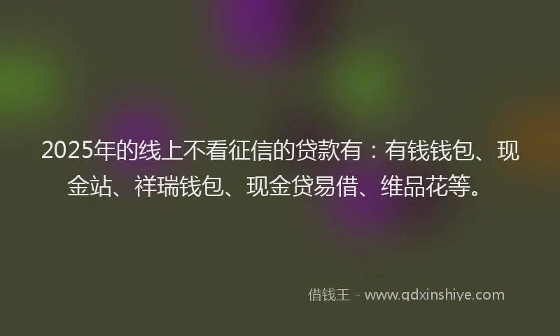 2025年的线上不看征信的贷款有：有钱钱包、现金站、祥瑞钱包、现金贷易借、维品花等。