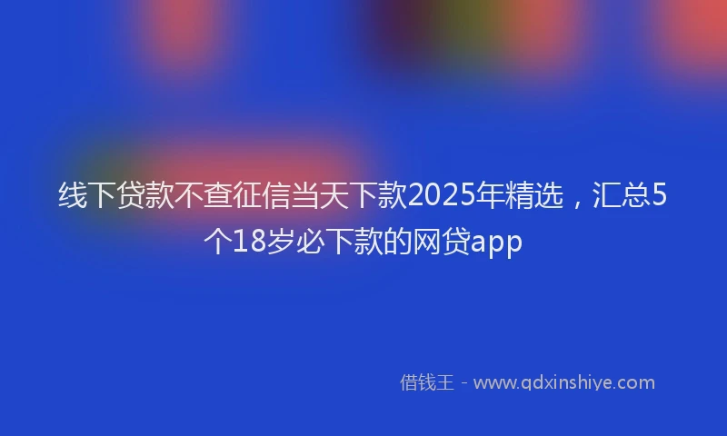 线下贷款不查征信当天下款2025年精选，汇总5个18岁必下款的网贷app