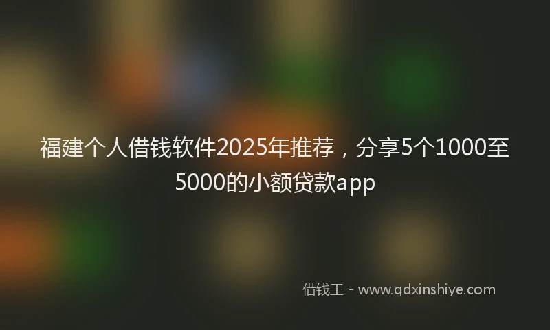 福建个人借钱软件2025年推荐，分享5个1000至5000的小额贷款app