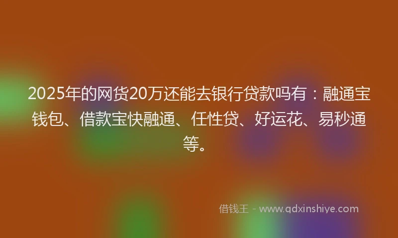 2025年的网货20万还能去银行贷款吗有：融通宝钱包、借款宝快融通、任性贷、好运花、易秒通等。