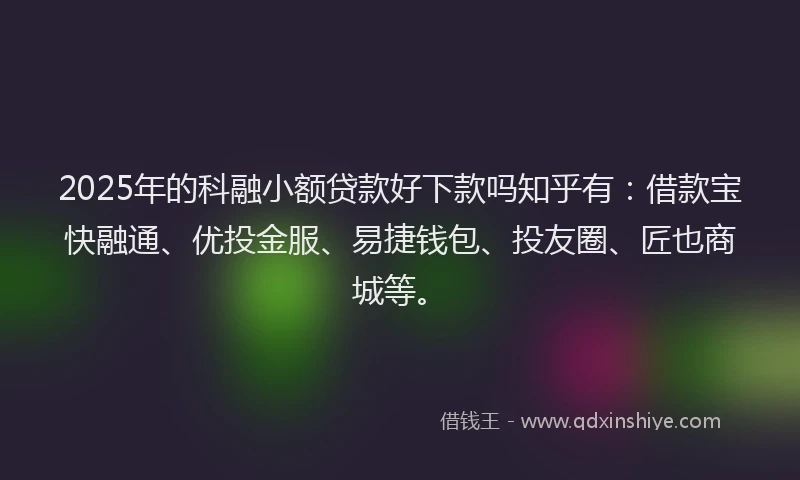 2025年的科融小额贷款好下款吗知乎有：借款宝快融通、优投金服、易捷钱包、投友圈、匠也商城等。
