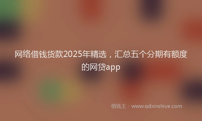 网络借钱货款2025年精选，汇总五个分期有额度的网贷app