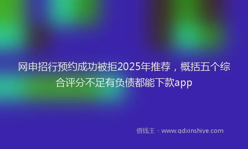 网申招行预约成功被拒2025年推荐，概括五个综合评分不足有负债都能下款app