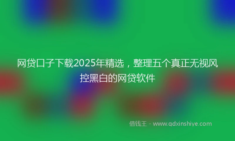 网贷口子下载2025年精选，整理五个真正无视风控黑白的网贷软件