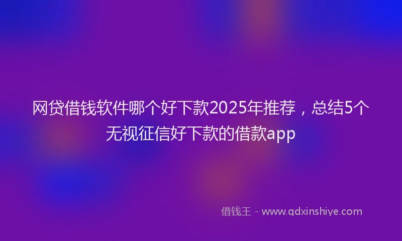 网贷借钱软件哪个好下款2025年推荐，总结5个无视征信好下款的借款app