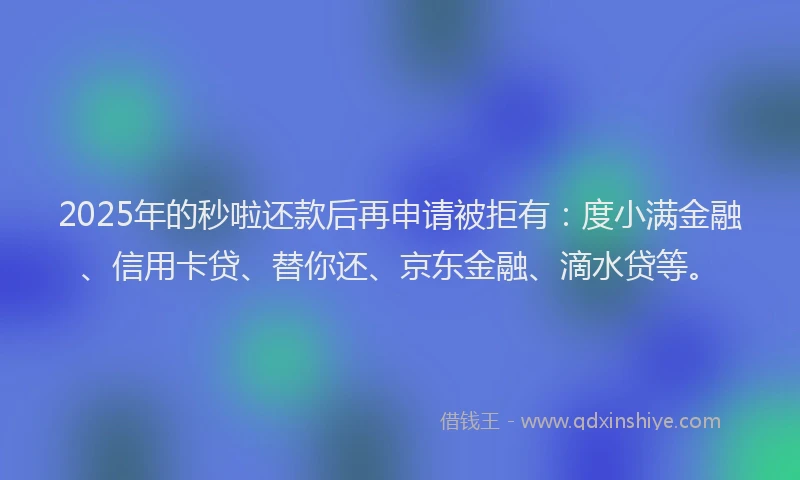 2025年的秒啦还款后再申请被拒有：度小满金融、信用卡贷、替你还、京东金融、滴水贷等。