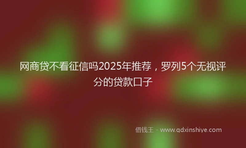 网商贷不看征信吗2025年推荐，罗列5个无视评分的贷款口子