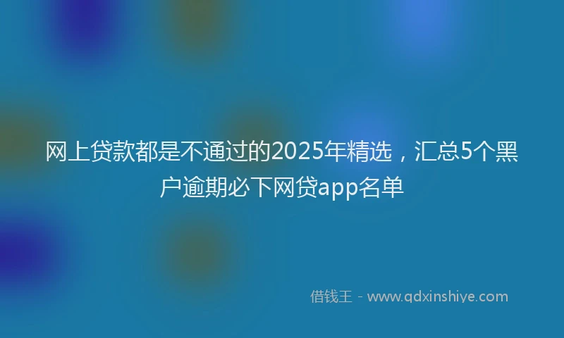 网上贷款都是不通过的2025年精选，汇总5个黑户逾期必下网贷app名单