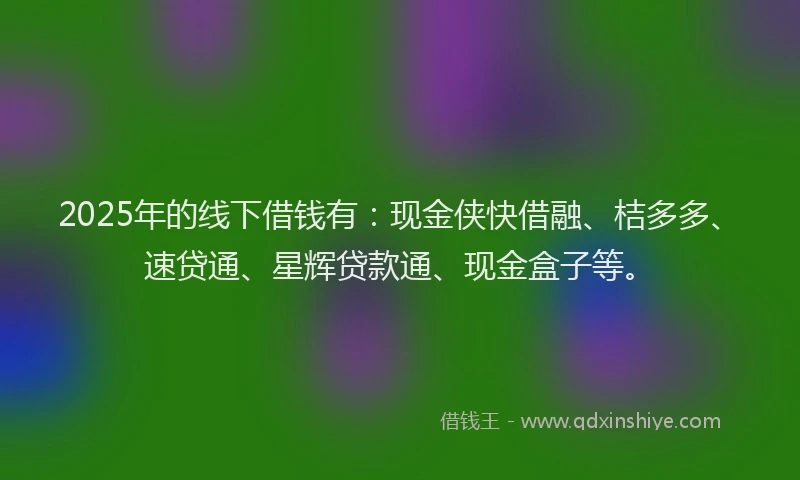 2025年的线下借钱有：现金侠快借融、桔多多、速贷通、星辉贷款通、现金盒子等。