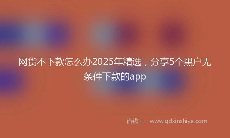 网货不下款怎么办2025年精选，分享5个黑户无条件下款的app