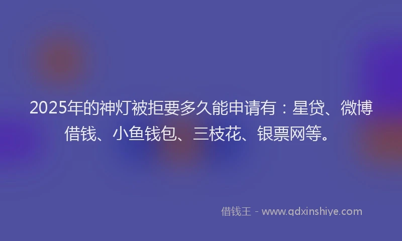 2025年的神灯被拒要多久能申请有：星贷、微博借钱、小鱼钱包、三枝花、银票网等。