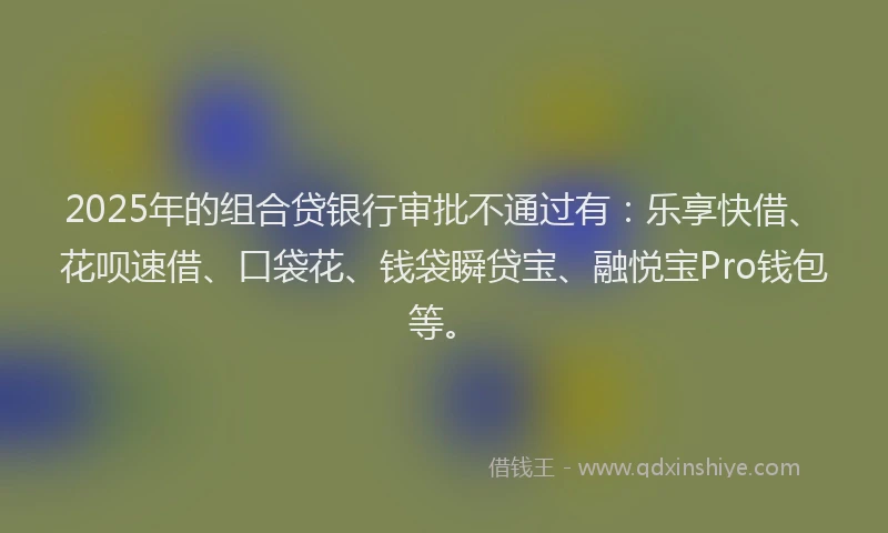 2025年的组合贷银行审批不通过有：乐享快借、花呗速借、口袋花、钱袋瞬贷宝、融悦宝Pro钱包等。
