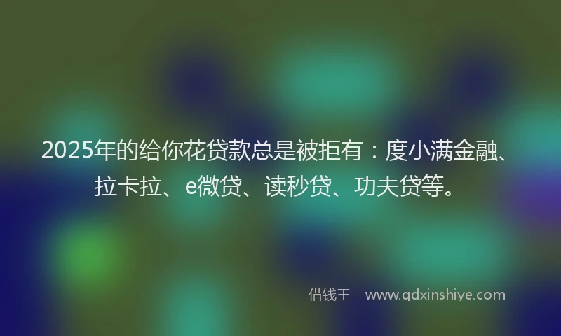 2025年的给你花贷款总是被拒有：度小满金融、拉卡拉、e微贷、读秒贷、功夫贷等。